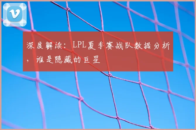 深度解读:LPL夏季赛战队数据分析,谁是隐藏的巨星