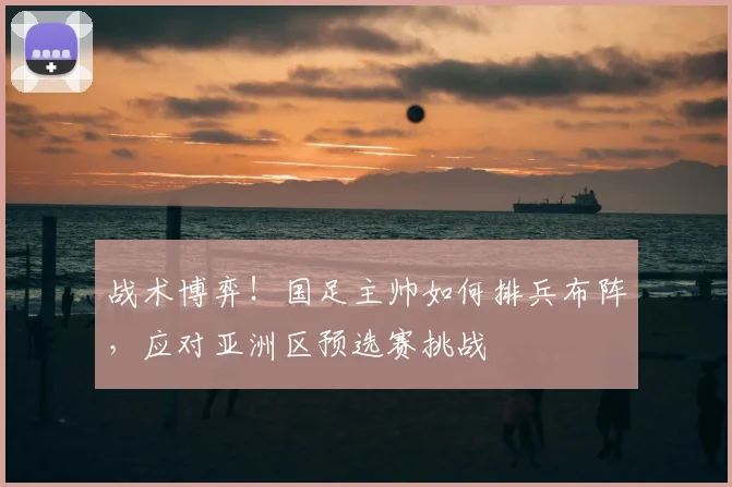 战术博弈！国足主帅如何排兵布阵，应对亚洲区预选赛挑战