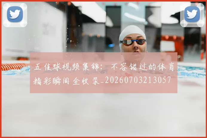 五佳球视频集锦:不容错过的体育精彩瞬间全收录_20260703213057