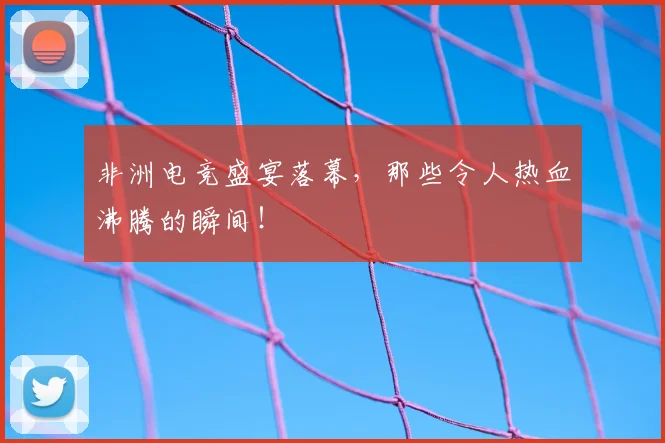 非洲电竞盛宴落幕，那些令人热血沸腾的瞬间！