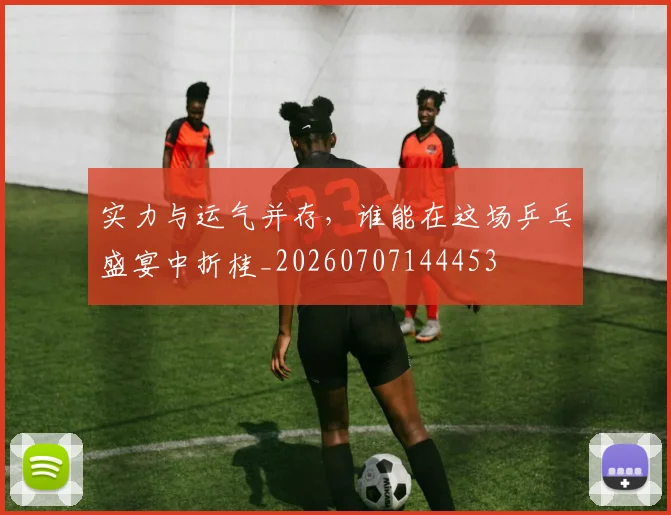 实力与运气并存，谁能在这场乒乓盛宴中折桂_20260707144453