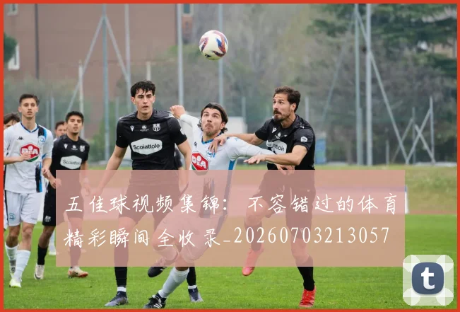 五佳球视频集锦：不容错过的体育精彩瞬间全收录_20260703213057