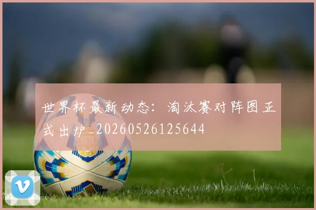 世界杯最新动态：淘汰赛对阵图正式出炉_20260526125644