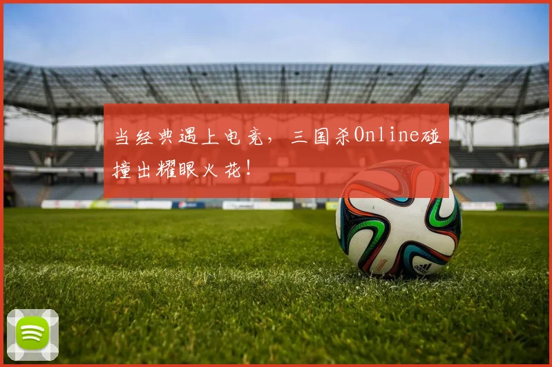 当经典遇上电竞,三国杀Online碰撞出耀眼火花!