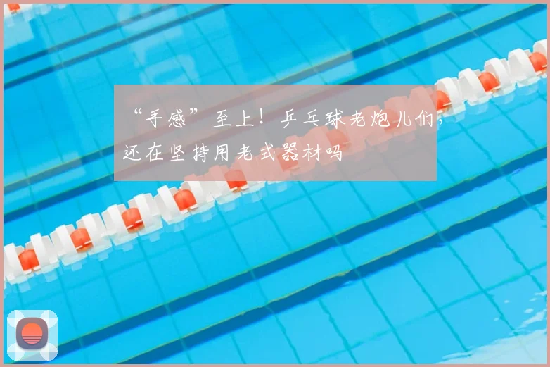 “手感”至上!乒乓球老炮儿们,还在坚持用老式器材吗
