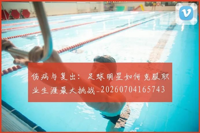 伤病与复出：足球明星如何克服职业生涯最大挑战_20260704165743