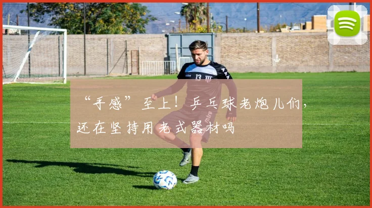 “手感”至上！乒乓球老炮儿们，还在坚持用老式器材吗