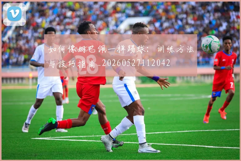 如何像姆巴佩一样踢球：训练方法与技巧指南_20260527112042