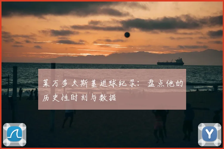 莱万多夫斯基进球纪录：盘点他的历史性时刻与数据