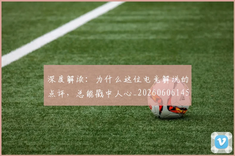 深度解读:为什么这位电竞解说的点评,总能戳中人心_20260606145928