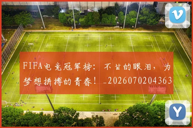 FIFA电竞冠军榜:不甘的眼泪,为梦想拼搏的青春!_20260702043635
